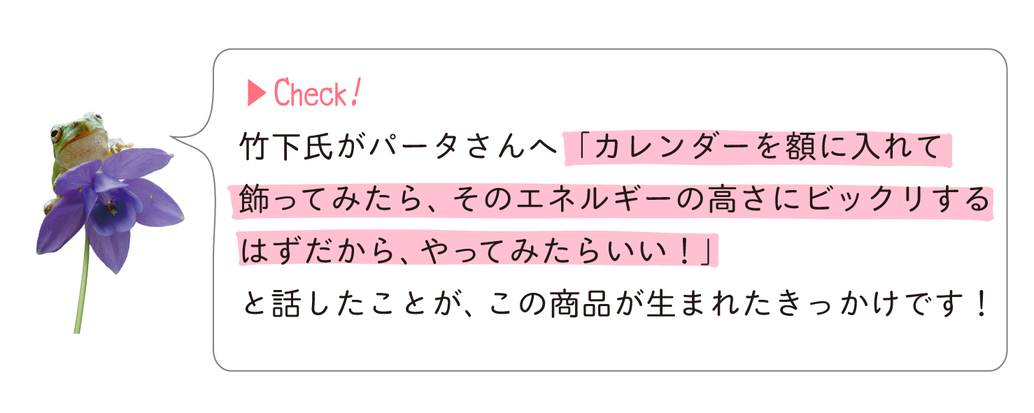 竹下氏がパータさんへ「カレンダーを額に入れて飾ってみたら、そのエネルギーの高さにビックリするはずだから、やってみたらいい!」と話したことがきっかけです!
